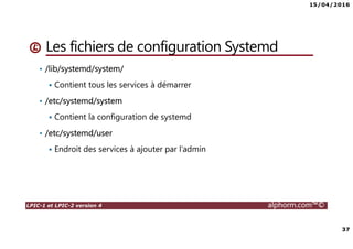 15/04/2016
37
LPIC-1 et LPIC-2 version 4 alphorm.com™©
Les fichiers de configuration Systemd
• /lib/systemd/system/
Contient tous les services à démarrer
• /etc/systemd/system
Contient la configuration de systemd
• /etc/systemd/user
Endroit des services à ajouter par l’admin
 