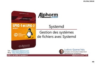 15/04/2016
40
LPIC-1 et LPIC-2 version 4 alphorm.com™©
Gestion des systèmes
de fichiers avec Systemd
Systemd
Site : http://www.alphorm.com
Blog : http://blog.alphorm.com
Ludovic Quenec'hdu
Formateur et Consultant indépendant
OpenSource et virtualisation
 