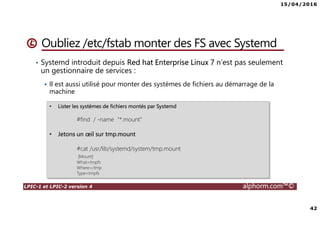 15/04/2016
42
LPIC-1 et LPIC-2 version 4 alphorm.com™©
Oubliez /etc/fstab monter des FS avec Systemd
• Systemd introduit depuis Red hat Enterprise Linux 7 n’est pas seulement
un gestionnaire de services :
Il est aussi utilisé pour monter des systèmes de fichiers au démarrage de la
machine
• Lister les systèmes de fichiers montés par Systemd
#find / -name "*.mount"
• Jetons un œil sur tmp.mount
#cat /usr/lib/systemd/system/tmp.mount
[Mount]
What=tmpfs
Where=/tmp
Type=tmpfs
 