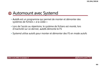 15/04/2016
44
LPIC-1 et LPIC-2 version 4 alphorm.com™©
Automount avec Systemd
• Autofs est un programme qui permet de monter et démonter des
systèmes de fichiers « à la volée »
• Lors de l’accès au répertoire, le système de fichiers est monté, lors
d’inactivité sur ce dernier, autofs démonte le FS
• Systemd utilise autofs pour monter et démonter des FS en mode autofs
 
