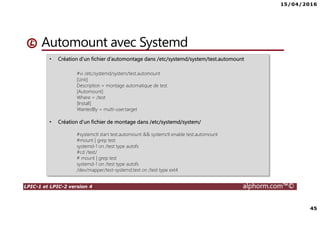 15/04/2016
45
LPIC-1 et LPIC-2 version 4 alphorm.com™©
Automount avec Systemd
• Création d’un fichier d’automontage dans /etc/systemd/system/test.automount
#vi /etc/systemd/system/test.automount
[Unit]
Description = montage automatique de test
[Automount]
Where = /test
[Install]
WantedBy = multi-user.target
• Création d’un fichier de montage dans /etc/systemd/system/
#systemctl start test.automount && systemctl enable test.automount
#mount | grep test
systemd-1 on /test type autofs
#cd /test/
# mount | grep test
systemd-1 on /test type autofs
/dev/mapper/test-systemd.test on /test type ext4
 