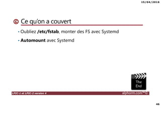 15/04/2016
46
LPIC-1 et LPIC-2 version 4 alphorm.com™©
Ce qu’on a couvert
• Oubliez /etc/fstab, monter des FS avec Systemd
• Automount avec Systemd
 