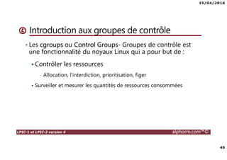 15/04/2016
49
LPIC-1 et LPIC-2 version 4 alphorm.com™©
Introduction aux groupes de contrôle
• Les cgroups ou Control Groups- Groupes de contrôle est
une fonctionnalité du noyaux Linux qui a pour but de :
Contrôler les ressources
• Allocation, l'interdiction, prioritisation, figer
Surveiller et mesurer les quantités de ressources consommées
 
