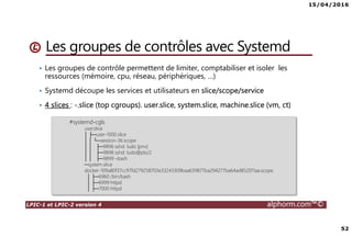 15/04/2016
52
LPIC-1 et LPIC-2 version 4 alphorm.com™©
Les groupes de contrôles avec Systemd
• Les groupes de contrôle permettent de limiter, comptabiliser et isoler les
ressources (mémoire, cpu, réseau, périphériques, …)
• Systemd découpe les services et utilisateurs en slice/scope/service
• 4 slices : -.slice (top cgroups). user.slice, system.slice, machine.slice (vm, ct)
#systemd-cgls
user.slice
│ ├─user-1000.slice
│ │ └─session-36.scope
│ │ ├─9896 sshd: ludo [priv]
│ │ ├─9898 sshd: ludo@pts/2
│ │ ├─9899 –bash
─system.slice
docker-109a80f37cc97fd279258703e33243309baa639877ba294277ba64ad852011aa.scope
│ ├─6960 /bin/bash
│ ├─6999 httpd
│ ├─7000 httpd
 
