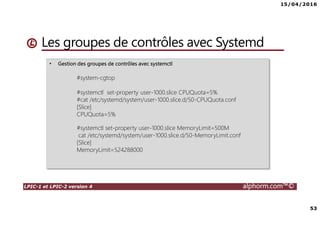 15/04/2016
53
LPIC-1 et LPIC-2 version 4 alphorm.com™©
Les groupes de contrôles avec Systemd
• Gestion des groupes de contrôles avec systemctl
#system-cgtop
#systemctl set-property user-1000.slice CPUQuota=5%
#cat /etc/systemd/system/user-1000.slice.d/50-CPUQuota.conf
[Slice]
CPUQuota=5%
#systemctl set-property user-1000.slice MemoryLimit=500M
cat /etc/systemd/system/user-1000.slice.d/50-MemoryLimit.conf
[Slice]
MemoryLimit=524288000
 