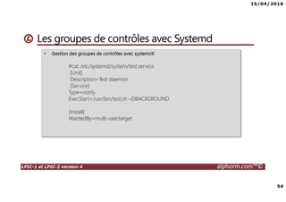 15/04/2016
54
LPIC-1 et LPIC-2 version 4 alphorm.com™©
Les groupes de contrôles avec Systemd
• Gestion des groupes de contrôles avec systemctl
#cat /etc/systemd/system/test.service
[Unit]
Description=Test daemon
[Service]
Type=notify
ExecStart=/usr/bin/test.sh –DBACKGROUND
[Install]
WantedBy=multi-user.target
 