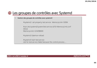 15/04/2016
55
LPIC-1 et LPIC-2 version 4 alphorm.com™©
Les groupes de contrôles avec Systemd
• Gestion des groupes de contrôles avec systemctl
#systemctl set-property test.service MemoryLimit=500M
#cat /etc/systemd/system/test.service.d/50-MemoryLimit.conf
[Slice]
MemoryLimit=524288000
#systemctl daemon-reload
#systemctl start test.service
Job for test.service failed because the control process…..
 