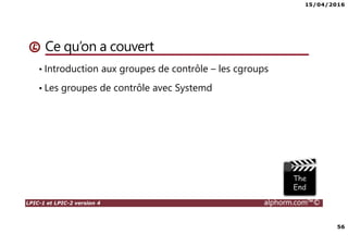 15/04/2016
56
LPIC-1 et LPIC-2 version 4 alphorm.com™©
Ce qu’on a couvert
• Introduction aux groupes de contrôle – les cgroups
• Les groupes de contrôle avec Systemd
 