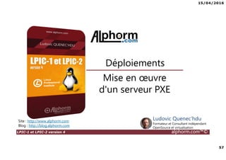 15/04/2016
57
LPIC-1 et LPIC-2 version 4 alphorm.com™©
Mise en œuvre
d'un serveur PXE
Déploiements
Site : http://www.alphorm.com
Blog : http://blog.alphorm.com
Ludovic Quenec'hdu
Formateur et Consultant indépendant
OpenSource et virtualisation
 