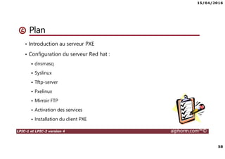 15/04/2016
58
LPIC-1 et LPIC-2 version 4 alphorm.com™©
Plan
• Introduction au serveur PXE
• Configuration du serveur Red hat :
dnsmasq
Syslinux
Tftp-server
Pxelinux
Mirroir FTP
Activation des services
Installation du client PXE
 