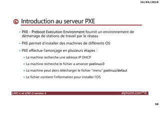 15/04/2016
59
LPIC-1 et LPIC-2 version 4 alphorm.com™©
Introduction au serveur PXE
• PXE - Preboot Execution Environment fournit un environnement de
démarrage de stations de travail par le réseau
• PXE permet d’installer des machines de différents OS
• PXE effectue l’amorçage en plusieurs étapes :
La machine recherche une adresse IP DHCP
La machine recherche le fichier a amorcer pxelinux.0
La machine peut alors télécharger le fichier “menu” pxelinux/defaut
Le fichier contient l’information pour installer l’OS
 