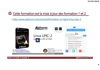 15/04/2016
6
LPIC-1 et LPIC-2 version 4 alphorm.com™©
Cette formation est la mise à jour des formation 1 et 2
• http://www.alphorm.com/tutoriel/formation-en-ligne-linux-lpic-2
 