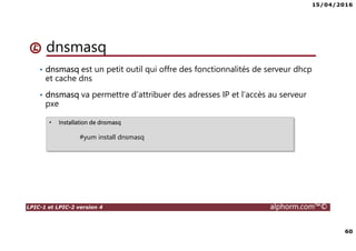 15/04/2016
60
LPIC-1 et LPIC-2 version 4 alphorm.com™©
dnsmasq
• dnsmasq est un petit outil qui offre des fonctionnalités de serveur dhcp
et cache dns
• dnsmasq va permettre d’attribuer des adresses IP et l’accès au serveur
pxe
• Installation de dnsmasq
#yum install dnsmasq
 