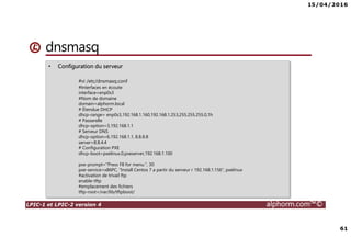 15/04/2016
61
LPIC-1 et LPIC-2 version 4 alphorm.com™©
dnsmasq
• Configuration du serveur
#vi /etc/dnsmasq.conf
#Interfaces en écoute
interface=enp0s3
#Nom de domaine
domain=alphorm.local
# Étendue DHCP
dhcp-range= enp0s3,192.168.1.160,192.168.1.253,255.255.255.0,1h
# Passerelle
dhcp-option=3,192.168.1.1
# Serveur DNS
dhcp-option=6,192.168.1.1, 8.8.8.8
server=8.8.4.4
# Configuration PXE
dhcp-boot=pxelinux.0,pxeserver,192.168.1.100
pxe-prompt="Press F8 for menu.", 30
pxe-service=x86PC, "Install Centos 7 a partir du serveur r 192.168.1.156", pxelinux
#activation de trivail ftp
enable-tftp
#emplacement des fichiers
tftp-root=/var/lib/tftpboot/
 