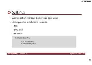 15/04/2016
62
LPIC-1 et LPIC-2 version 4 alphorm.com™©
SysLinux
• Syslinux est un chargeur d’amorçage pour Linux
• Utilisé pour les installations Linux via :
PXE
DVD, USB
Le réseau
• Installation de syslinux
#yum install syslinux
#ls /usr/share/syslinux
 