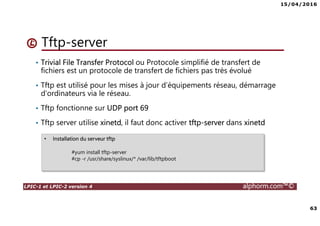 15/04/2016
63
LPIC-1 et LPIC-2 version 4 alphorm.com™©
Tftp-server
• Trivial File Transfer Protocol ou Protocole simplifié de transfert de
fichiers est un protocole de transfert de fichiers pas très évolué
• Tftp est utilisé pour les mises à jour d’équipements réseau, démarrage
d’ordinateurs via le réseau.
• Tftp fonctionne sur UDP port 69
• Tftp server utilise xinetd, il faut donc activer tftp-server dans xinetd
• Installation du serveur tftp
#yum install tftp-server
#cp -r /usr/share/syslinux/* /var/lib/tftpboot
 