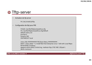 15/04/2016
64
LPIC-1 et LPIC-2 version 4 alphorm.com™©
Tftp-server
• Activation de tfp server
#vi /etc/xinetd.d/tftp
• Configuration de tfpt pour PXE
#mkdir /var/lib/tftpboot/pxelinux.cfg
#vi /var/lib/tftpboot/pxelinux.cfg/default
default menu.c32
prompt 0
timeout 300
ONTIMEOUT local
menu title ########## PXE Boot Menu ##########
label 1 menu label ^1) Install Red Hat Enterprise Linux 7 x64 with Local Repo
kernel RHEL7/vmlinuz
append initrd=RHEL7/initrd.img method=ftp://192.168.1.20/pub 
devfs=nomount
 