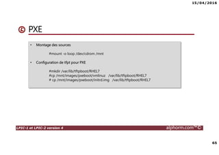 15/04/2016
65
LPIC-1 et LPIC-2 version 4 alphorm.com™©
PXE
• Montage des sources
#mount -o loop /dev/cdrom /mnt
• Configuration de tfpt pour PXE
#mkdir /var/lib/tftpboot/RHEL7
#cp /mnt/images/pxeboot/vmlinuz /var/lib/tftpboot/RHEL7
# cp /mnt/images/pxeboot/initrd.img /var/lib/tftpboot/RHEL7
 