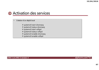 15/04/2016
67
LPIC-1 et LPIC-2 version 4 alphorm.com™©
Activation des services
• Création d’un dépôt local
# systemctl start dnsmasq
# systemctl status dnsmasq
# systemctl start vsftpd
# systemctl status vsftpd
# systemctl enable dnsmasq
# systemctl enable vsftpd
 