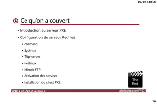 15/04/2016
70
LPIC-1 et LPIC-2 version 4 alphorm.com™©
Ce qu’on a couvert
• Introduction au serveur PXE
• Configuration du serveur Red hat
dnsmasq
Syslinux
Tftp-server
Pxelinux
Mirroir FTP
Activation des services
Installation du client PXE
 