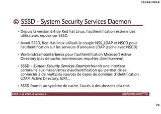 15/04/2016
73
LPIC-1 et LPIC-2 version 4 alphorm.com™©
SSSD - System Security Services Daemon
• Depuis la version 6.4 de Red hat Linux, l’authentification externe des
utilisateurs repose sur SSSD.
• Avant SSSD, Red Hat linux utilisait le couple NSS_LDAP et NSCD pour
l’authentification sur les serveurs d’annuaire LDAP (cache avec NSCD)
• WinBind/Samba/Kerberos pour l’authentification Microsoft Active
Directory (pas de cache, nombreuses requêtes client/serveur)
• SSSD - System Security Services Daemon fournit une interface
commune aux mécanismes d’authentification qui permet de se
connecter à de multiples sources de bases de données d’identification.
LDAP, Active Directory, IdM,…
• SSSD fournit un système de cache, l’accès à des dossiers distants
 