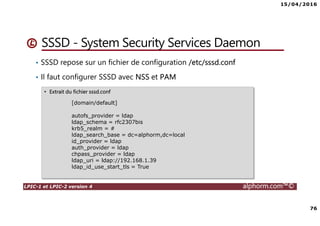 15/04/2016
76
LPIC-1 et LPIC-2 version 4 alphorm.com™©
SSSD - System Security Services Daemon
• SSSD repose sur un fichier de configuration /etc/sssd.conf
• Il faut configurer SSSD avec NSS et PAM
• Extrait du fichier sssd.conf
[domain/default]
autofs_provider = ldap
ldap_schema = rfc2307bis
krb5_realm = #
ldap_search_base = dc=alphorm,dc=local
id_provider = ldap
auth_provider = ldap
chpass_provider = ldap
ldap_uri = ldap://192.168.1.39
ldap_id_use_start_tls = True
 