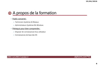 15/04/2016
8
LPIC-1 et LPIC-2 version 4 alphorm.com™©
A propos de la formation
• Public concerné :
Techniciens Systèmes & Réseaux
Administrateurs Systèmes Ms Windows
• Prérequis pour bien comprendre :
Disposer de connaissances linux utilisateur
Connaissances de base des OS
 
