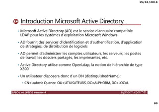15/04/2016
80
LPIC-1 et LPIC-2 version 4 alphorm.com™©
Introduction Microsoft Active Directory
• Microsoft Active Directory (AD) est le service d'annuaire compatible
LDAP pour les systèmes d'exploitation Microsoft Windows
• AD fournit des services d'identification et d’authentification, d’application
de stratégies, de distribution de logiciels
• AD permet d’administrer les comptes utilisateurs, les serveurs, les postes
de travail, les dossiers partagés, les imprimantes, etc.
• Active Directory utilise comme OpenLdap, la notion de hiérarchie de type
X500
• Un utilisateur disposera donc d’un DN (distinguishedName) :
CN=Ludovic Quenec, OU=UTILISATEURS, DC=ALPHORM, DC=LOCAL
 