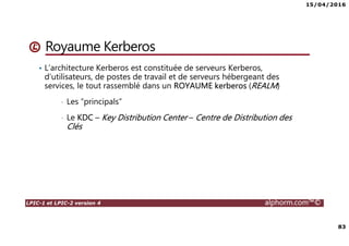 15/04/2016
83
LPIC-1 et LPIC-2 version 4 alphorm.com™©
Royaume Kerberos
• L’architecture Kerberos est constituée de serveurs Kerberos,
d’utilisateurs, de postes de travail et de serveurs hébergeant des
services, le tout rassemblé dans un ROYAUME kerberos (REALM)
• Les “principals”
• Le KDC – Key Distribution Center – Centre de Distribution des
Clés
 