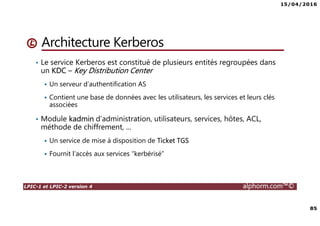 15/04/2016
85
LPIC-1 et LPIC-2 version 4 alphorm.com™©
Architecture Kerberos
• Le service Kerberos est constitué de plusieurs entités regroupées dans
un KDC – Key Distribution Center
Un serveur d’authentification AS
Contient une base de données avec les utilisateurs, les services et leurs clés
associées
• Module kadmin d’administration, utilisateurs, services, hôtes, ACL,
méthode de chiffrement, ...
Un service de mise à disposition de Ticket TGS
Fournit l’accès aux services “kerbérisé”
 
