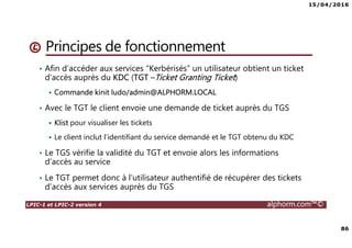 15/04/2016
86
LPIC-1 et LPIC-2 version 4 alphorm.com™©
Principes de fonctionnement
• Afin d’accéder aux services “Kerbérisés” un utilisateur obtient un ticket
d’accès auprès du KDC (TGT –Ticket Granting Ticket)
Commande kinit ludo/admin@ALPHORM.LOCAL
• Avec le TGT le client envoie une demande de ticket auprès du TGS
Klist pour visualiser les tickets
Le client inclut l’identifiant du service demandé et le TGT obtenu du KDC
• Le TGS vérifie la validité du TGT et envoie alors les informations
d’accès au service
• Le TGT permet donc à l’utilisateur authentifié de récupérer des tickets
d’accès aux services auprès du TGS
 