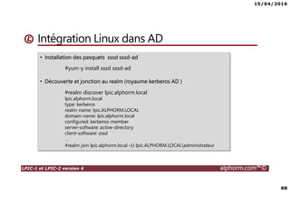 15/04/2016
88
LPIC-1 et LPIC-2 version 4 alphorm.com™©
Intégration Linux dans AD
• Installation des pasquets sssd sssd-ad
#yum-y install sssd sssd-ad
• Découverte et jonction au realm (royaume kerberos AD )
#realm discover lpic.alphorm.local
lpic.alphorm.local
type: kerberos
realm-name: lpic.ALPHORM.LOCAL
domain-name: lpic.alphorm.local
configured: kerberos-member
server-software: active-directory
client-software: sssd
…
#realm join lpic.alphorm.local –U lpic.ALPHORM.LOCALadministrateur
 