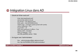 15/04/2016
89
LPIC-1 et LPIC-2 version 4 alphorm.com™©
Intégration Linux dans AD
• Extrait du fichier sssd.conf
#cat /etc/sssd/sssd.conf
[domain/lpic.alphorm.local]
ad_domain = lpic.alphorm.local
krb5_realm = lpic.ALPHORM.LOCAL
realmd_tags = manages-system joined-with-samba
cache_credentials = True
id_provider = ad
krb5_store_password_if_offline = True
default_shell = /bin/bash
ldap_id_mapping = True
use_fully_qualified_names = False
• Se loguer avec l’administrateur
#su - administrateur@lpic.alphorm.local
#su 'lpic.ALPHORM.LOCALadministrateur'
 