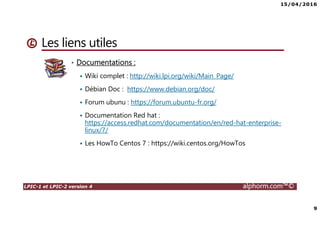 15/04/2016
9
LPIC-1 et LPIC-2 version 4 alphorm.com™©
Les liens utiles
• Documentations :
Wiki complet : http://wiki.lpi.org/wiki/Main_Page/
Débian Doc : https://www.debian.org/doc/
Forum ubunu : https://forum.ubuntu-fr.org/
Documentation Red hat :
https://access.redhat.com/documentation/en/red-hat-enterprise-
linux/7/
Les HowTo Centos 7 : https://wiki.centos.org/HowTos
 