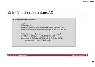 15/04/2016
90
LPIC-1 et LPIC-2 version 4 alphorm.com™©
Intégration Linux dans AD
• Afficher le ticket kerberos
# klist
Ticket cache:
KEYRING:persistent:1828200500:krb_ccache_9QuDDC0
Default principal: Administrateur@lpic.ALPHORM.LOCAL
Valid starting Expires Service principal
11/19/2015 07:36:11 11/19/2015 17:36:11
krbtgt/lpic.ALPHORM.LOCAL@lpic.ALPHORM.LOCAL
renew until 11/26/2015 07:36:10
 