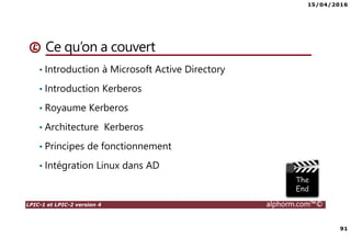15/04/2016
91
LPIC-1 et LPIC-2 version 4 alphorm.com™©
Ce qu’on a couvert
• Introduction à Microsoft Active Directory
• Introduction Kerberos
• Royaume Kerberos
• Architecture Kerberos
• Principes de fonctionnement
• Intégration Linux dans AD
 