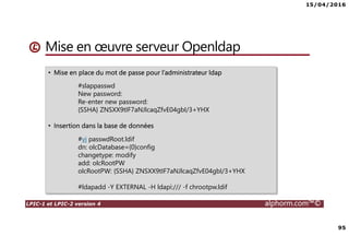 15/04/2016
95
LPIC-1 et LPIC-2 version 4 alphorm.com™©
Mise en œuvre serveur Openldap
• Mise en place du mot de passe pour l’administrateur ldap
#slappasswd
New password:
Re-enter new password:
{SSHA} ZNSXX9tIF7aNJlcaqZfvE04gbI/3+YHX
• Insertion dans la base de données
#vi passwdRoot.ldif
dn: olcDatabase={0}config
changetype: modify
add: olcRootPW
olcRootPW: {SSHA} ZNSXX9tIF7aNJlcaqZfvE04gbI/3+YHX
#ldapadd -Y EXTERNAL -H ldapi:/// -f chrootpw.ldif
 