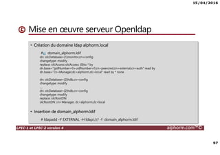 15/04/2016
97
LPIC-1 et LPIC-2 version 4 alphorm.com™©
Mise en œuvre serveur Openldap
• Création du domaine ldap alphorm.local
#vi domain_alphorm.ldif
dn: olcDatabase={1}monitor,cn=config
changetype: modify
replace: olcAccess olcAccess: {0}to * by
dn.base="gidNumber=0+uidNumber=0,cn=peercred,cn=external,cn=auth" read by
dn.base="cn=Manager,dc=alphorm,dc=local" read by * none
dn: olcDatabase={2}hdb,cn=config
changetype: modify
….
dn: olcDatabase={2}hdb,cn=config
changetype: modify
replace: olcRootDN
olcRootDN: cn=Manager, dc=alphorm,dc=local
• Insertion de domain_alphorm.ldif
# ldapadd -Y EXTERNAL -H ldapi:/// -f domain_alphorm.ldif
 
