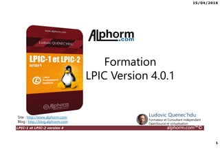 15/04/2016
1
LPIC-1 et LPIC-2 version 4 alphorm.com™©
Formation
LPIC Version 4.0.1
Site : http://www.alphorm.com
Blog : http://blog.alphorm.com
Ludovic Quenec'hdu
Formateur et Consultant indépendant
OpenSource et virtualisation
 