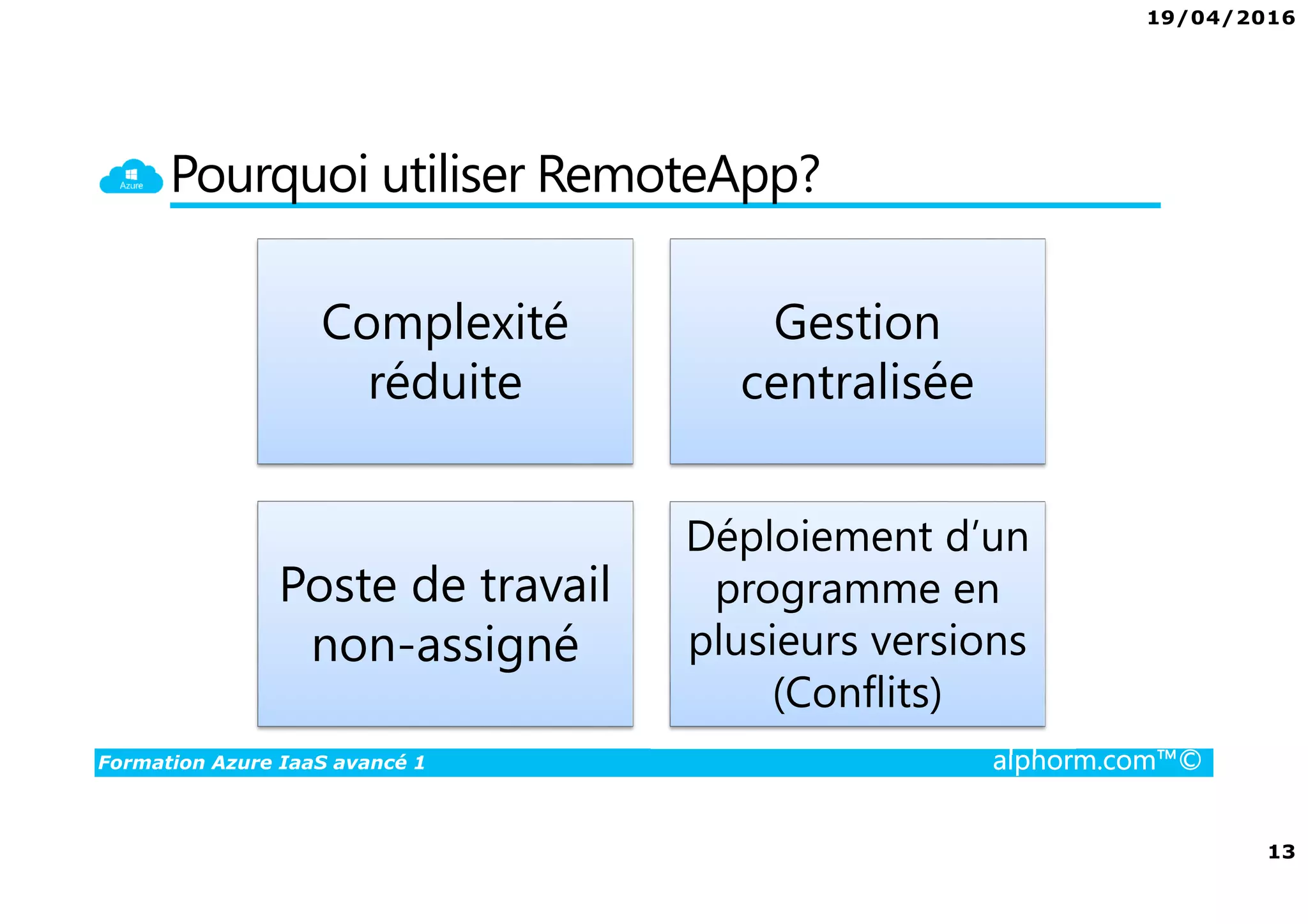 19/04/2016
13
Formation Azure IaaS avancé 1 alphorm.com™©
Pourquoi utiliser RemoteApp?
Complexité
réduite
Gestion
centralisée
Poste de travail
non-assigné
Déploiement d’un
programme en
plusieurs versions
(Conflits)
 