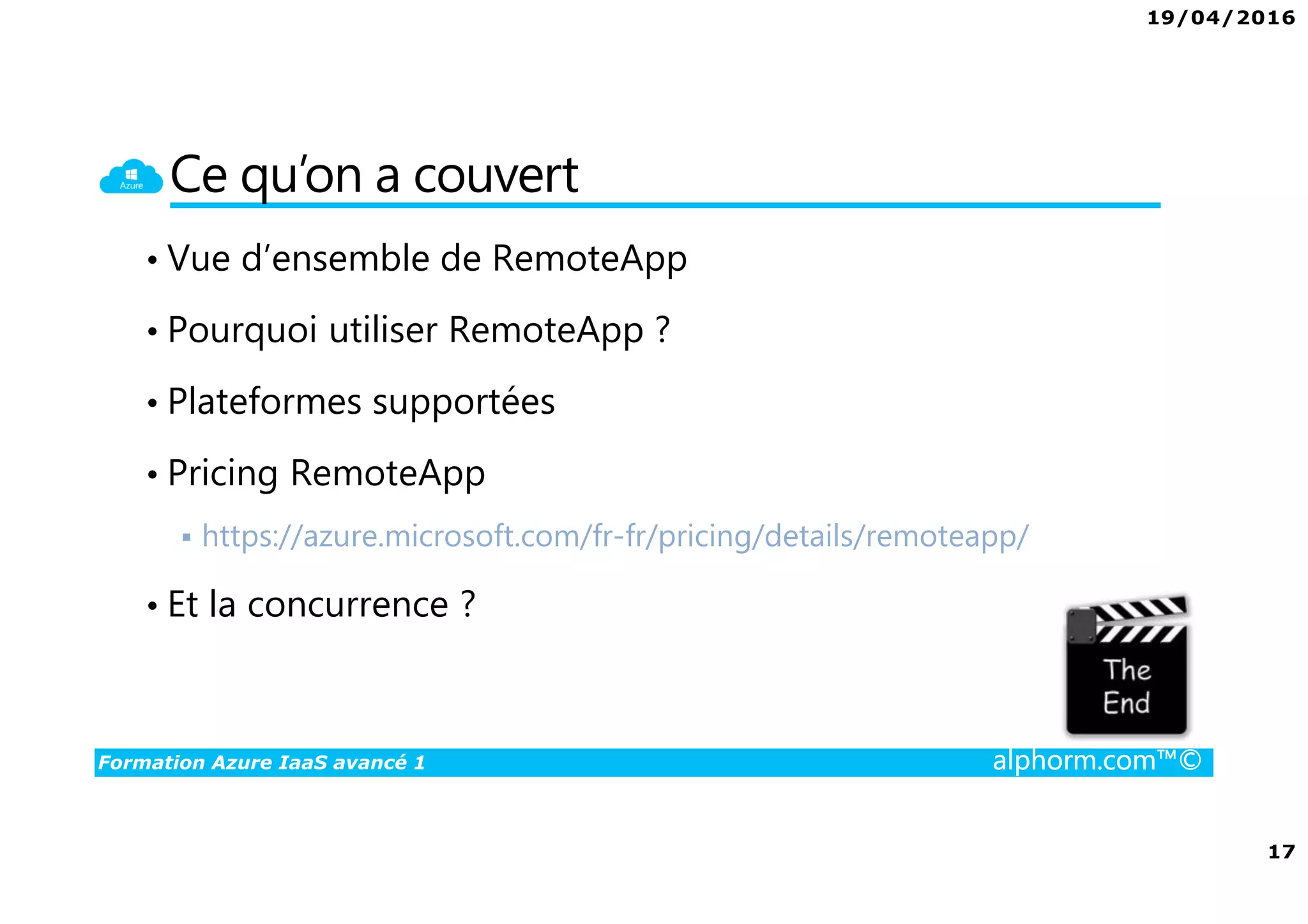 19/04/2016
17
Formation Azure IaaS avancé 1 alphorm.com™©
Ce qu’on a couvert
• Vue d’ensemble de RemoteApp
• Pourquoi utiliser RemoteApp ?
• Plateformes supportées
• Pricing RemoteApp
https://azure.microsoft.com/fr-fr/pricing/details/remoteapp/
• Et la concurrence ?
 