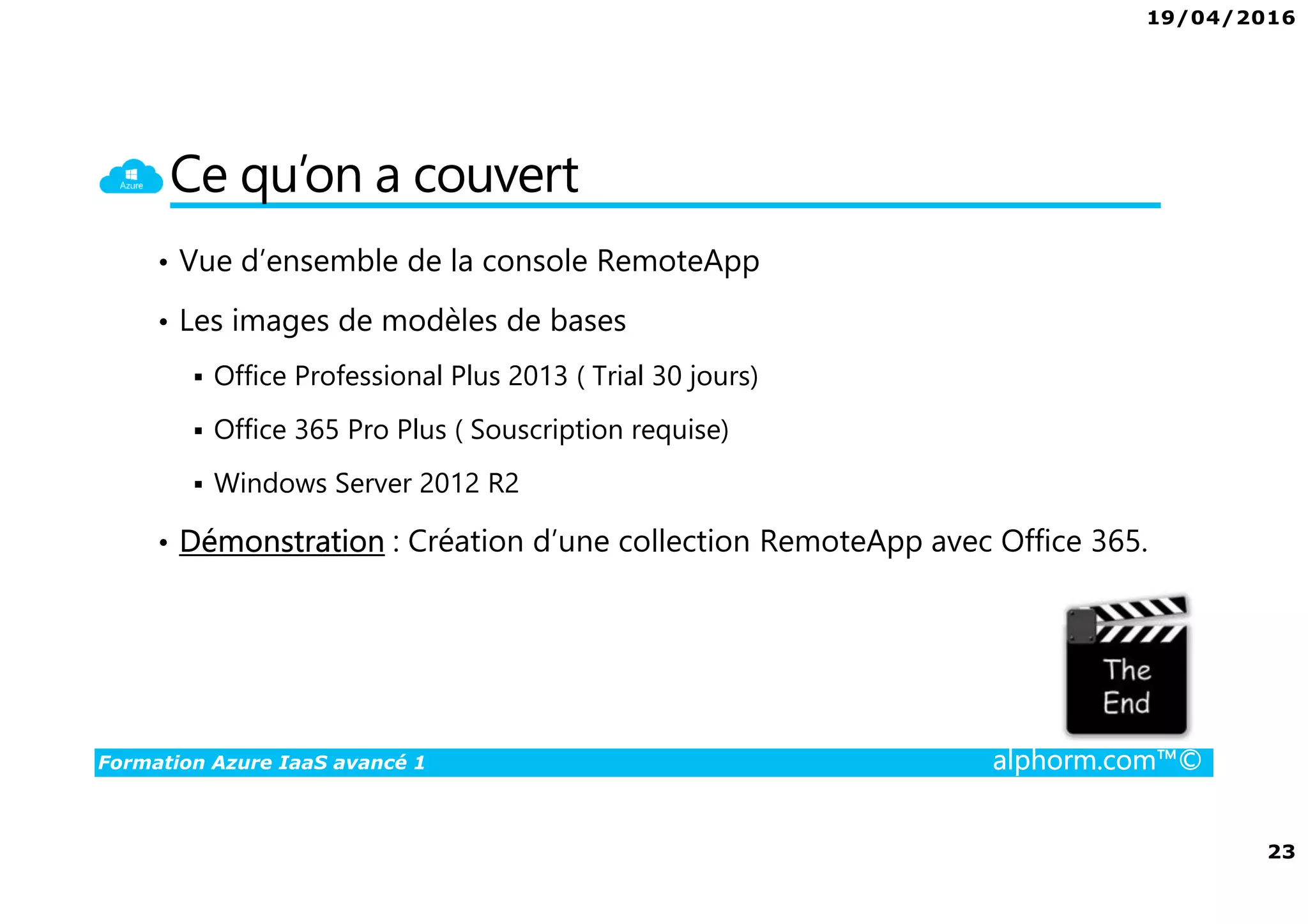 19/04/2016
23
Formation Azure IaaS avancé 1 alphorm.com™©
Ce qu’on a couvert
• Vue d’ensemble de la console RemoteApp
• Les images de modèles de bases
Office Professional Plus 2013 ( Trial 30 jours)
Office 365 Pro Plus ( Souscription requise)
Windows Server 2012 R2
• Démonstration : Création d’une collection RemoteApp avec Office 365.
 