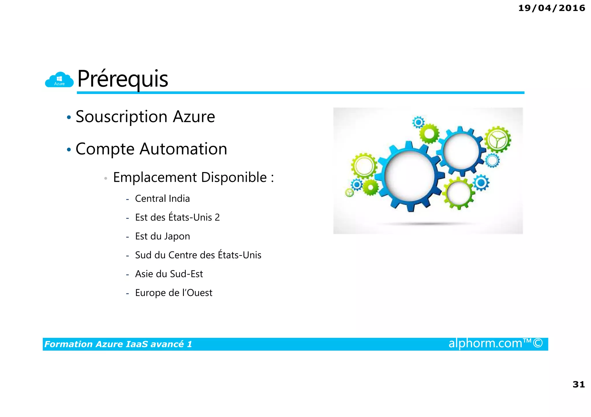19/04/2016
3
Formation Azure IaaS avancé 1 alphorm.com™©
Présentation du formateur
PERION Cédric
• Cedric-alphorm@outlook.com
• Consultant Solutions Microsoft, VMware
• MCP, MCSA Windows Server 2012, VMware VCP5
• MCSA Office 365, Azure
• Mes références :
Mon profil LinkedIn : http://fr.linkedin.com/in/cedricperion
Blog Personnel sur Office 365 /Azure : www.office365touch.ca
 