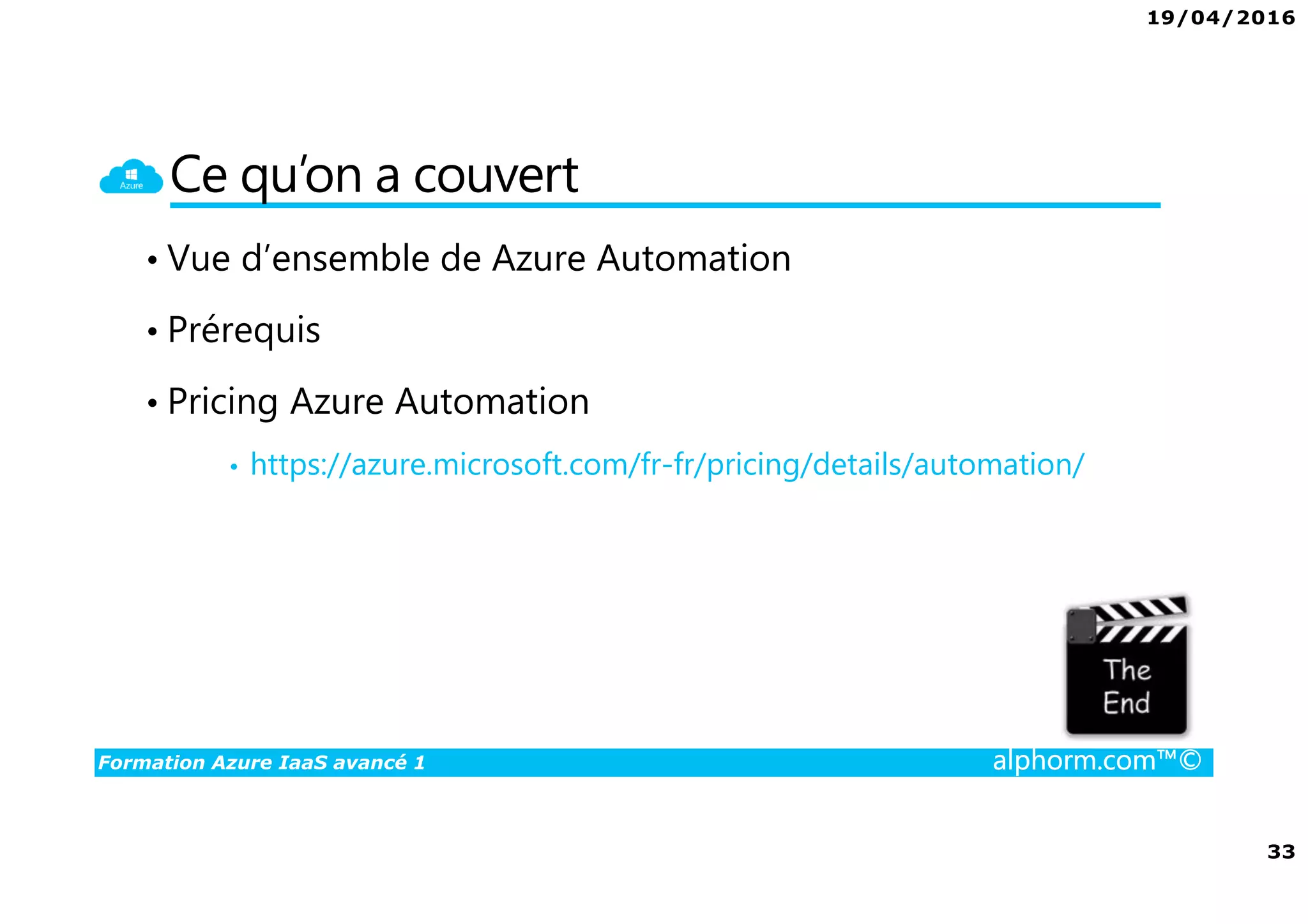 19/04/2016
33
Formation Azure IaaS avancé 1 alphorm.com™©
Ce qu’on a couvert
• Vue d’ensemble de Azure Automation
• Prérequis
• Pricing Azure Automation
• https://azure.microsoft.com/fr-fr/pricing/details/automation/
 