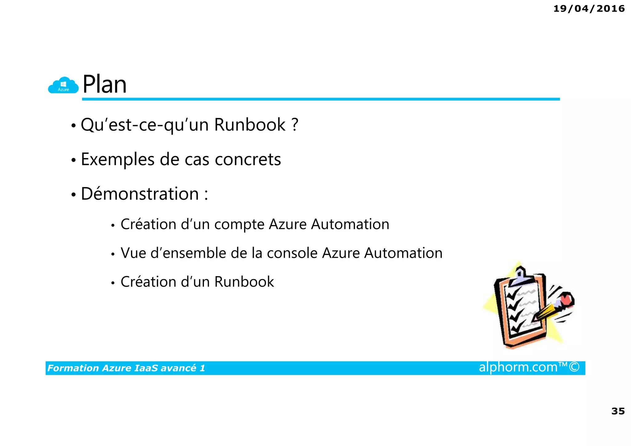 19/04/2016
35
Formation Azure IaaS avancé 1 alphorm.com™©
Plan
• Qu’est-ce-qu’un Runbook ?
• Exemples de cas concrets
• Démonstration :
• Création d’un compte Azure Automation
• Vue d’ensemble de la console Azure Automation
• Création d’un Runbook
 
