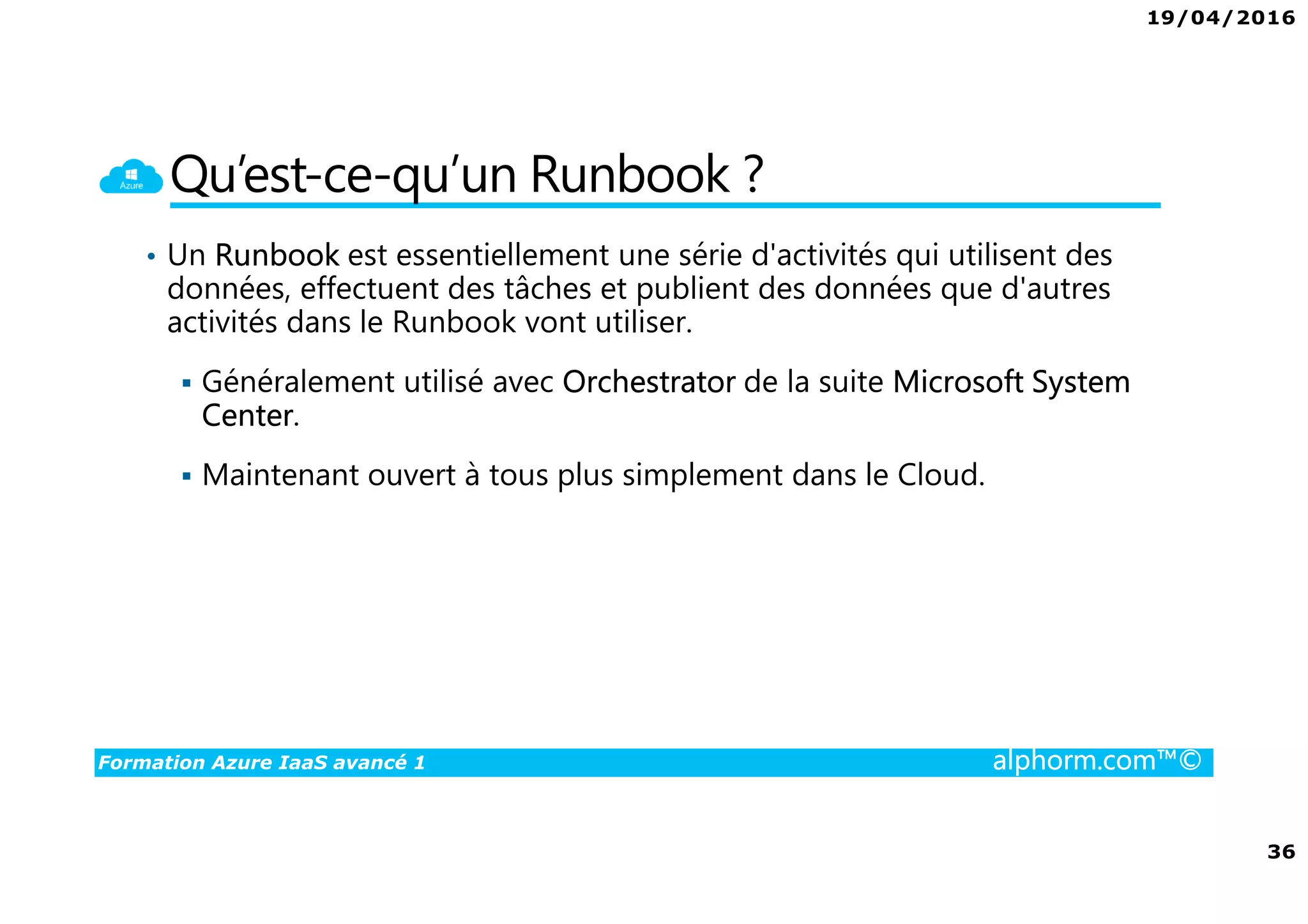 19/04/2016
36
Formation Azure IaaS avancé 1 alphorm.com™©
Qu’est-ce-qu’un Runbook ?
• Un Runbook est essentiellement une série d'activités qui utilisent des
données, effectuent des tâches et publient des données que d'autres
activités dans le Runbook vont utiliser.
Généralement utilisé avec Orchestrator de la suite Microsoft System
Center.
Maintenant ouvert à tous plus simplement dans le Cloud.
 