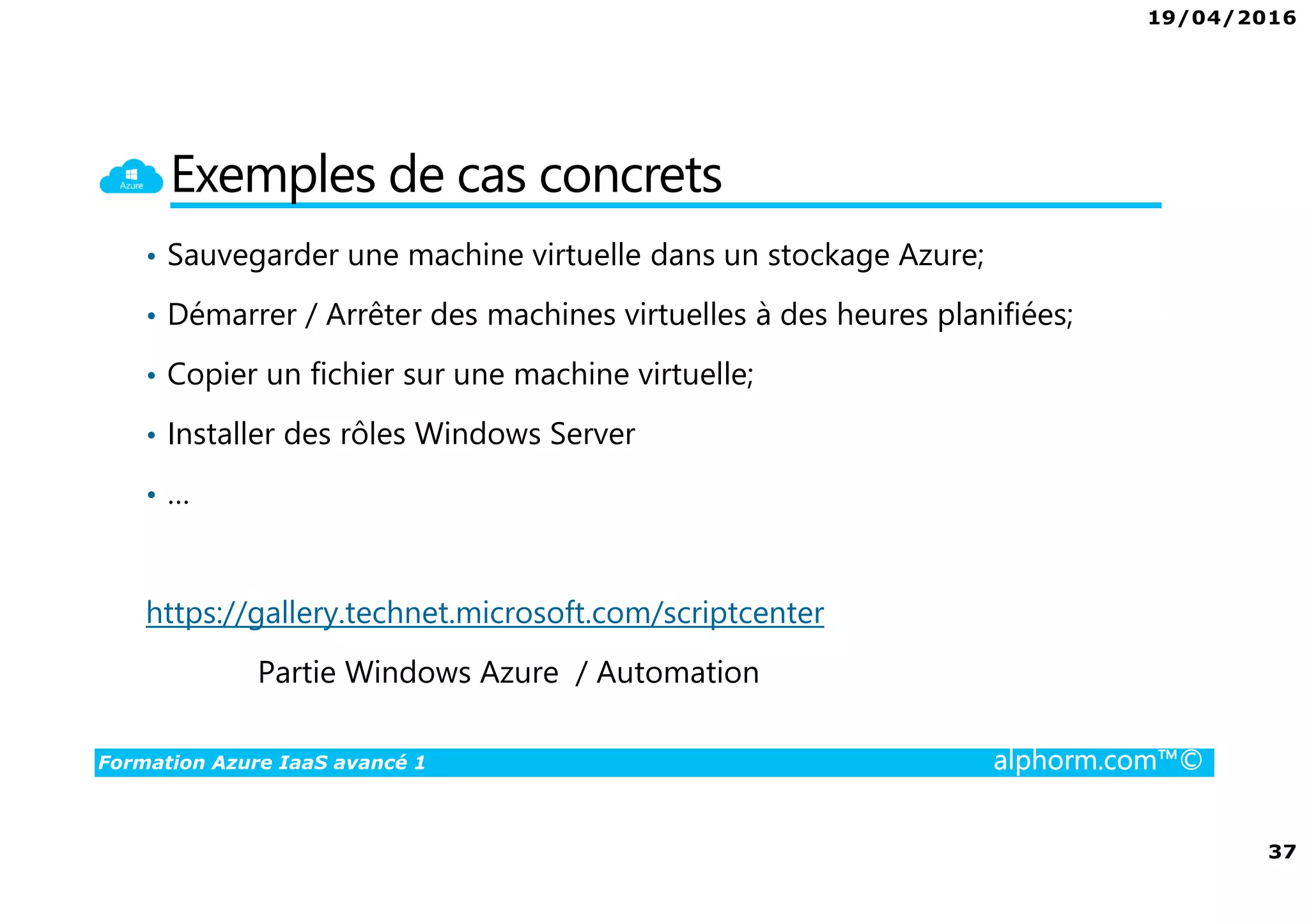 19/04/2016
37
Formation Azure IaaS avancé 1 alphorm.com™©
Exemples de cas concrets
• Sauvegarder une machine virtuelle dans un stockage Azure;
• Démarrer / Arrêter des machines virtuelles à des heures planifiées;
• Copier un fichier sur une machine virtuelle;
• Installer des rôles Windows Server
• …
https://gallery.technet.microsoft.com/scriptcenter
Partie Windows Azure / Automation
 
