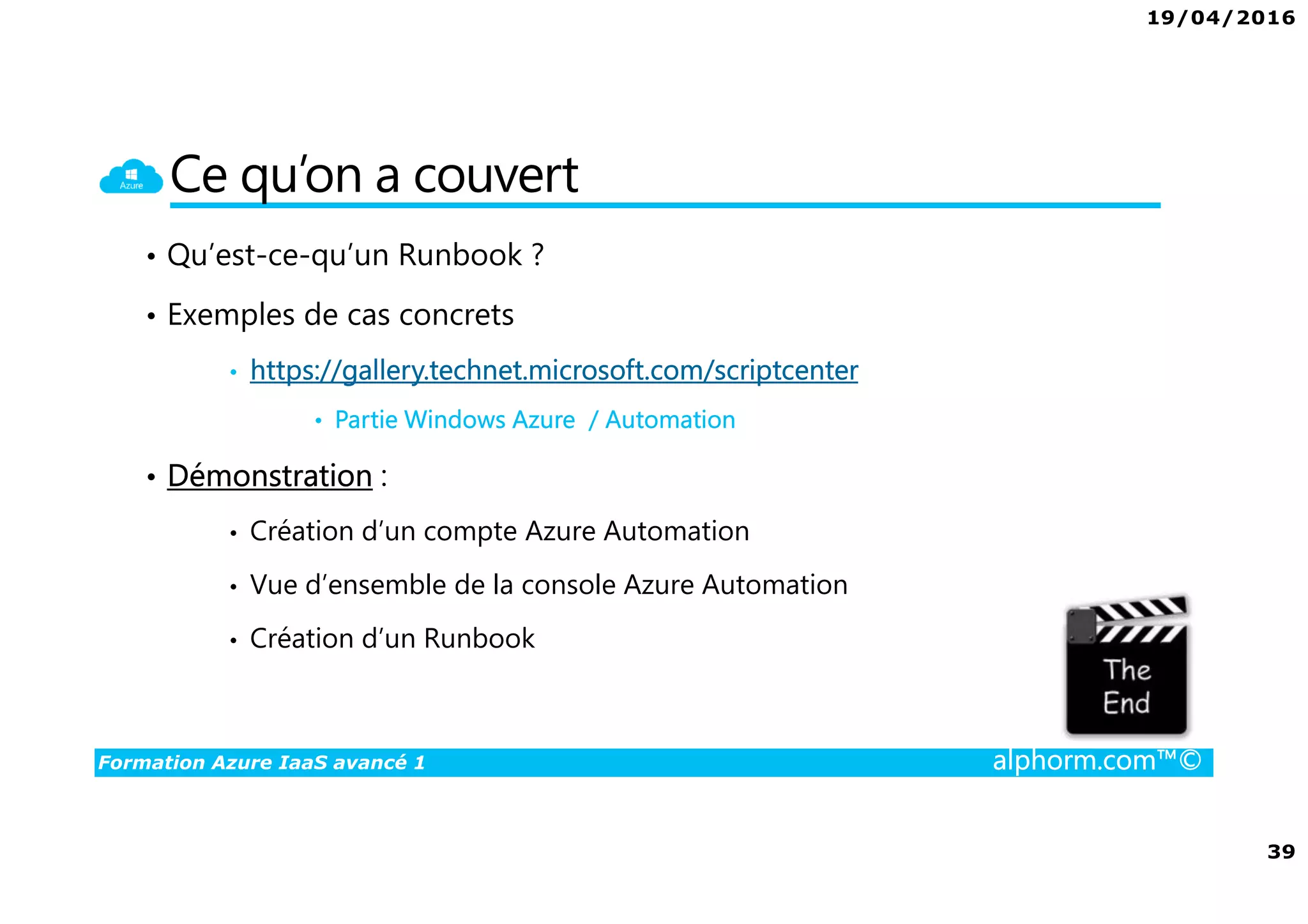 19/04/2016
39
Formation Azure IaaS avancé 1 alphorm.com™©
Ce qu’on a couvert
• Qu’est-ce-qu’un Runbook ?
• Exemples de cas concrets
• https://gallery.technet.microsoft.com/scriptcenter
• Partie Windows Azure / Automation
• Démonstration :
• Création d’un compte Azure Automation
• Vue d’ensemble de la console Azure Automation
• Création d’un Runbook
 