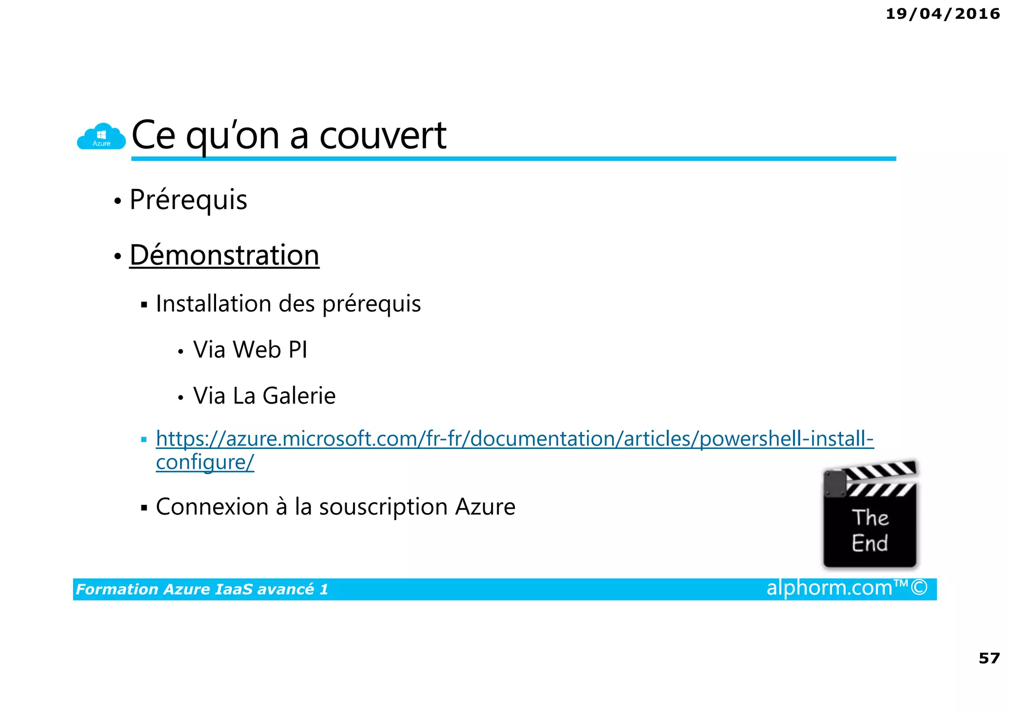 19/04/2016
57
Formation Azure IaaS avancé 1 alphorm.com™©
Ce qu’on a couvert
• Prérequis
• Démonstration
Installation des prérequis
• Via Web PI
• Via La Galerie
https://azure.microsoft.com/fr-fr/documentation/articles/powershell-install-
configure/
Connexion à la souscription Azure
 