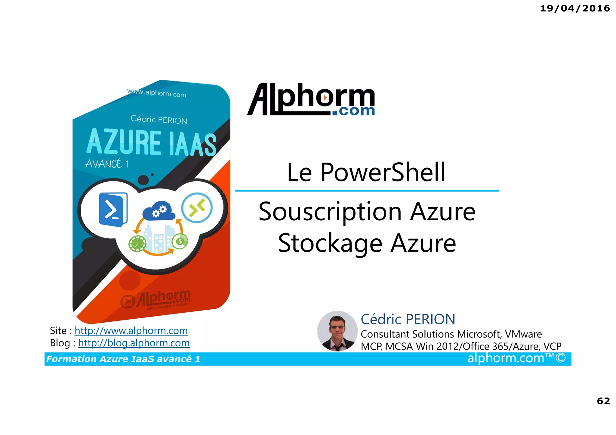 19/04/2016
62
Formation Azure IaaS avancé 1 alphorm.com™©
Souscription Azure
Stockage Azure
Le PowerShell
Site : http://www.alphorm.com
Blog : http://blog.alphorm.com
Cédric PERION
Consultant Solutions Microsoft, VMware
MCP, MCSA Win 2012/Office 365/Azure, VCP
 